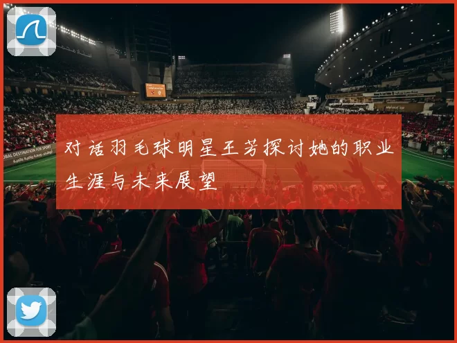 对话羽毛球明星王芳探讨她的职业生涯与未来展望