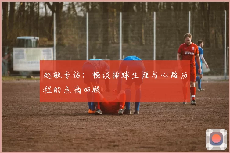 赵敏专访：畅谈排球生涯与心路历程的点滴回顾