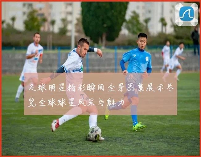 足球明星精彩瞬间全景图集展示尽览全球球星风采与魅力