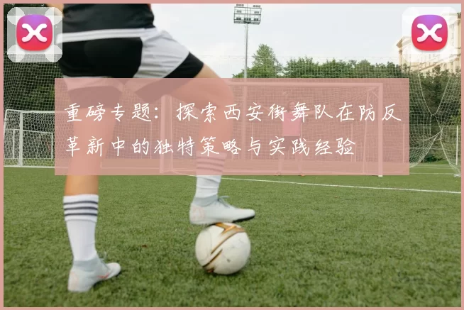 重磅专题：探索西安街舞队在防反革新中的独特策略与实践经验