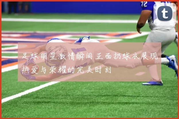 足球明星激情瞬间正面扔球衣展现热爱与荣耀的完美时刻