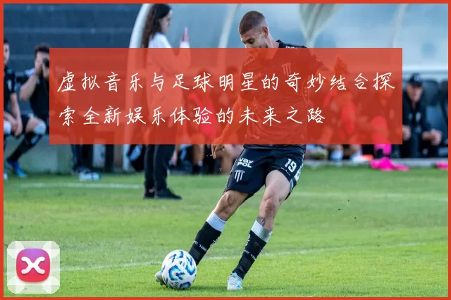 虚拟音乐与足球明星的奇妙结合探索全新娱乐体验的未来之路