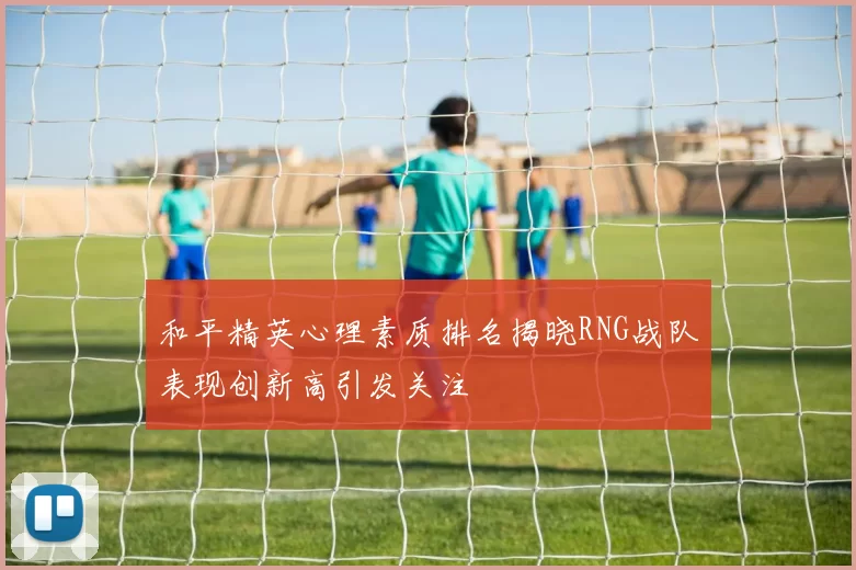 和平精英心理素质排名揭晓RNG战队表现创新高引发关注