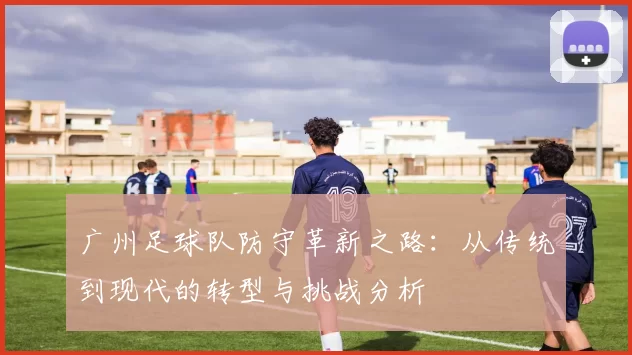广州足球队防守革新之路：从传统到现代的转型与挑战分析
