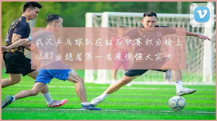 武汉乒乓球队在钻石联赛积分榜上以87分稳居第一名展现强大实力