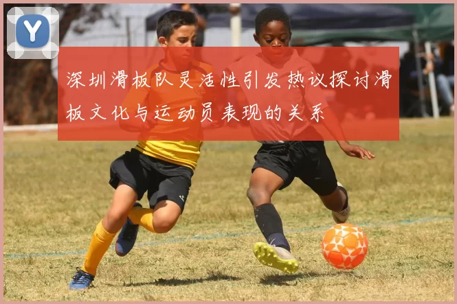 深圳滑板队灵活性引发热议探讨滑板文化与运动员表现的关系