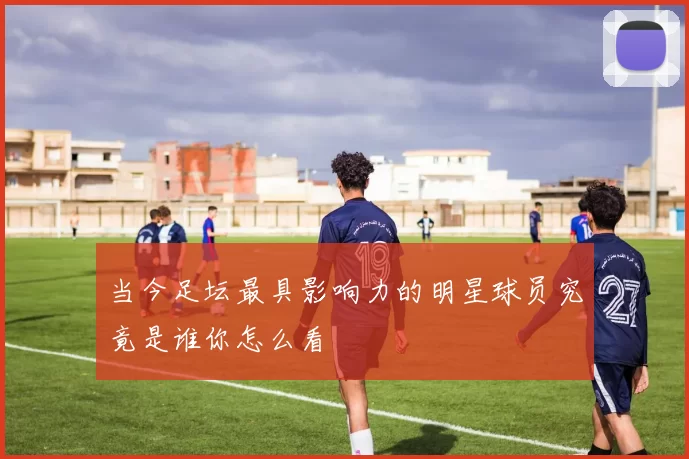 当今足坛最具影响力的明星球员究竟是谁你怎么看