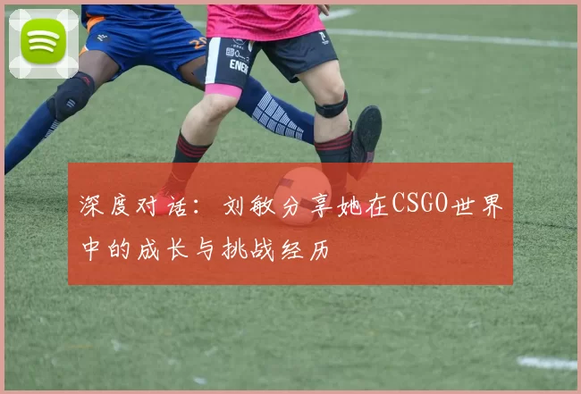 深度对话：刘敏分享她在CSGO世界中的成长与挑战经历