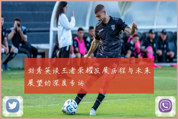 刘秀英谈王者荣耀发展历程与未来展望的深度专访