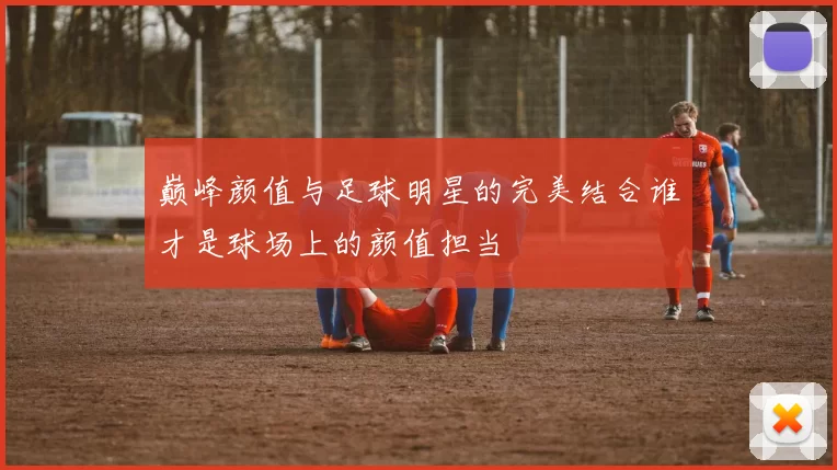 巅峰颜值与足球明星的完美结合谁才是球场上的颜值担当