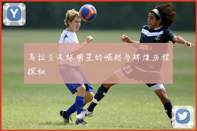 乌拉圭足球明星的崛起与辉煌历程探秘
