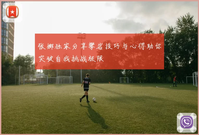 张娜独家分享攀岩技巧与心得助你突破自我挑战极限