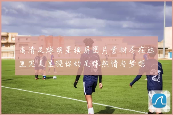 高清足球明星横屏图片素材尽在这里完美呈现你的足球热情与梦想